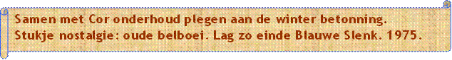 Samen met Cor onderhoud plegen aan de winter betonning.
Stukje nostalgie: oude belboei. Lag zo einde Blauwe Slenk. 1975.
 - Beschrijving: Papyrus