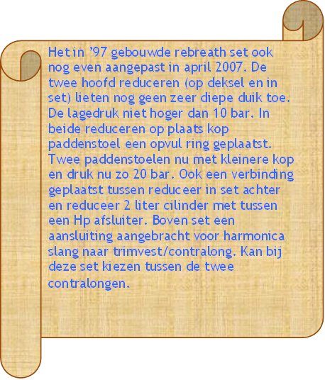 Het in 97 gebouwde rebreath set ook nog even aangepast in april 2007. De twee hoofd reduceren (op deksel en in set) lieten nog geen zeer diepe duik toe. De lagedruk niet hoger dan 10 bar. In beide reduceren op plaats kop paddenstoel een opvul ring geplaatst. Twee paddenstoelen nu met kleinere kop en druk nu zo 20 bar. Ook een verbinding geplaatst tussen reduceer in set achter en reduceer 2 liter cilinder met tussen een Hp afsluiter. Boven set een aansluiting aangebracht voor harmonica slang naar trimvest/contralong. Kan bij deze set kiezen tussen de twee contralongen. - Beschrijving: Blauwe tissue