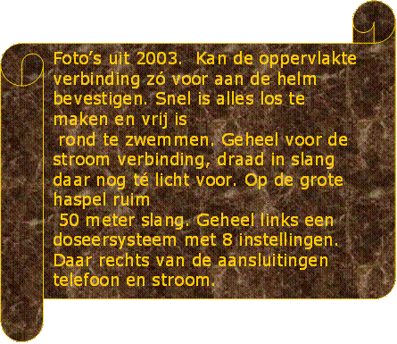 Fotos uit 2003.  Kan de oppervlakte verbinding z voor aan de helm bevestigen. Snel is alles los te maken en vrij is
 rond te zwemmen. Geheel voor de stroom verbinding, draad in slang daar nog t licht voor. Op de grote haspel ruim 
 50 meter slang. Geheel links een doseersysteem met 8 instellingen. Daar rechts van de aansluitingen telefoon en stroom.

 - Beschrijving: Groen marmer