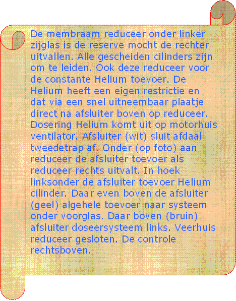 De membraam reduceer onder linker zijglas is de reserve mocht de rechter uitvallen. Alle gescheiden cilinders zijn om te leiden. Ook deze reduceer voor de constante Helium toevoer. De Helium heeft een eigen restrictie en dat via een snel uitneembaar plaatje direct na afsluiter boven op reduceer. Dosering Helium komt uit op motorhuis ventilator. Afsluiter (wit) sluit afdaal tweedetrap af. Onder (op foto) aan reduceer de afsluiter toevoer als reduceer rechts uitvalt. In hoek linksonder de afsluiter toevoer Helium cilinder. Daar even boven de afsluiter (geel) algehele toevoer naar systeem onder voorglas. Daar boven (bruin) afsluiter doseersysteem links. Veerhuis reduceer gesloten. De controle rechtsboven. - Beschrijving: Perkament