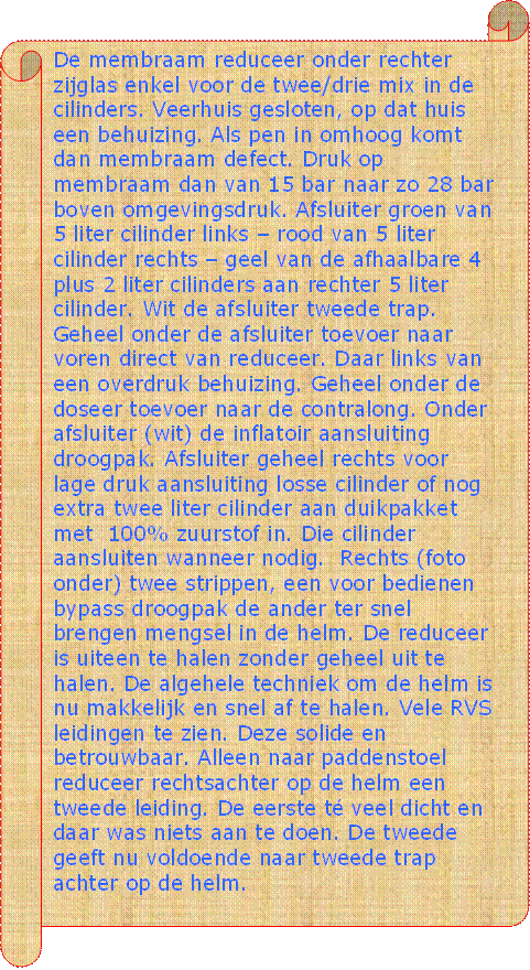 De membraam reduceer onder rechter zijglas enkel voor de twee/drie mix in de cilinders. Veerhuis gesloten, op dat huis een behuizing. Als pen in omhoog komt dan membraam defect. Druk op membraam dan van 15 bar naar zo 28 bar boven omgevingsdruk. Afsluiter groen van 5 liter cilinder links  rood van 5 liter cilinder rechts  geel van de afhaalbare 4 plus 2 liter cilinders aan rechter 5 liter cilinder. Wit de afsluiter tweede trap. Geheel onder de afsluiter toevoer naar voren direct van reduceer. Daar links van een overdruk behuizing. Geheel onder de doseer toevoer naar de contralong. Onder afsluiter (wit) de inflatoir aansluiting droogpak. Afsluiter geheel rechts voor lage druk aansluiting losse cilinder of nog extra twee liter cilinder aan duikpakket met  100% zuurstof in. Die cilinder aansluiten wanneer nodig.  Rechts (foto onder) twee strippen, een voor bedienen bypass droogpak de ander ter snel brengen mengsel in de helm. De reduceer is uiteen te halen zonder geheel uit te halen. De algehele techniek om de helm is nu makkelijk en snel af te halen. Vele RVS leidingen te zien. Deze solide en betrouwbaar. Alleen naar paddenstoel reduceer rechtsachter op de helm een tweede leiding. De eerste t veel dicht en daar was niets aan te doen. De tweede geeft nu voldoende naar tweede trap achter op de helm. - Beschrijving: Perkament
