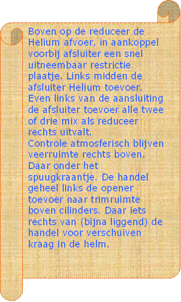 Boven op de reduceer de Helium afvoer, in aankoppel voorbij afsluiter een snel uitneembaar restrictie plaatje. Links midden de afsluiter Helium toevoer. Even links van de aansluiting de afsluiter toevoer alle twee of drie mix als reduceer rechts uitvalt.
Controle atmosferisch blijven veerruimte rechts boven. Daar onder het spuugkraantje. De handel geheel links de opener toevoer naar trimruimte boven cilinders. Daar iets rechts van (bijna liggend) de handel voor verschuiven kraag in de helm.   
 - Beschrijving: Perkament