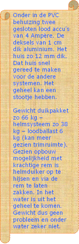 Onder in de PVC behuizing twee gesloten lood accus van 4 Ampre. De deksels van 1 cm dik aluminium. Het huis zo 12 mm dik. Dat huis snel gereed te maken voor de andere systemen. Het geheel kan een stootje hebben.

Gewicht duikpakket zo 66 kg  helmsysteem zo 38 kg  loodballast 6 kg (kan meer gezien trimruimte). Gezien opbouw mogelijkheid met krachtige rem is helmduiker op te hijsen en via de rem te laten zakken. In het water is uit het geheel te komen. Gewicht dus geen probleem en onder water zeker niet.
 - Beschrijving: Perkament