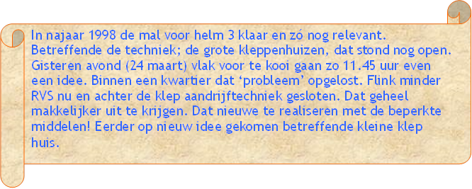 In najaar 1998 de mal voor helm 3 klaar en z nog relevant. Betreffende de techniek; de grote kleppenhuizen, dat stond nog open. Gisteren avond (24 maart) vlak voor te kooi gaan zo 11.45 uur even een idee. Binnen een kwartier dat probleem opgelost. Flink minder RVS nu en achter de klep aandrijftechniek gesloten. Dat geheel makkelijker uit te krijgen. Dat nieuwe te realiseren met de beperkte middelen! Eerder op nieuw idee gekomen betreffende kleine klep huis. - Beschrijving: Perkament